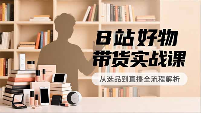 B站好物带货实战课，账号定位、选品拍摄、运营变现，全流程教学，实现UP主月入过万-小辉云网创